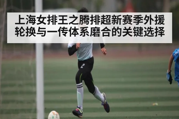 上海女排王之腾排超新赛季外援轮换与一传体系磨合的关键选择 | kaiyun